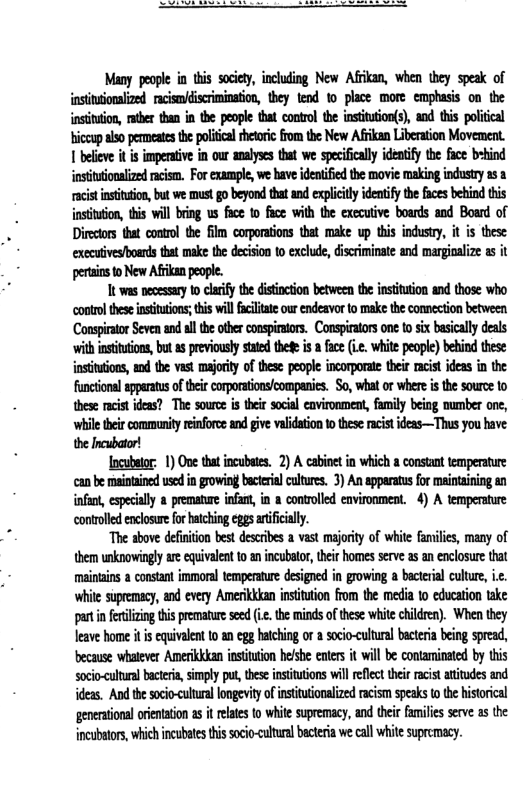 Many people in this socity, including New Afikan, when they speak of nstinsionalzed racismiiscriminaion, they tend to place more emphasis on the institution, ater than in the people that control th nstitution(s), and this politcal hiccup also permeates the political hetoric from the New Affikan Liberation Movement. 1 beleve it s impenative in our analyes that we specifically identfy the face behind institutionalized acism. For example, we have identifiedthe movie making industry as a ‘racist institution, but we must go beyond that and explicitly identify the faces behind this instituion, this will bring us face to face with the executive boards and Board of Dirccors that control the fm corporations that make up this industry, it s these ‘executives/boards that make the decision to exclude, discriminate and marginalize as it pertains to New Afikan people.  1t was necessary to clarify the distinction between the institution and those who Conspirator Seven and all the other conspirators. Conspirators one to six basically deals with insiuions, bu aspreviously stated thde s  face (.. white people) behind these instingions, nd the vast majorty of these people incorporate their acist idas in the functonal apparaus of theircorporationscompanics. So, what or where i the soure to thes racit deas? The source is their social cavironmeat, family being number one, ‘while their community reinforce and give validation 1o these racist ideas—Thus you have the Incubator!  Incubstor: 1) One that incubates. 2) A cabinet in which a constant temperature: can be maintained used in growing becteial cultures. 3) An apperatus for maintaiing an {nfan, especally & premanre infat, in 8 controled environment, 4) A temperature controlled enclosurefor hatching eggs artificially.  ‘The above definition best describes a vast majority of white families, many of them unknowingly are equivalent to an incubator, their homes serve as an enclosure that ‘maintains a constant immoral temperature designed in growing a bacterial culture, i.c. while supremacy, and every Amerikkkan institution from the media to education take partinfertilizin tis prematue s (.. the minds of these white children). When they Jeave home it is equivalent 10 an g hatching or  socio-cultral bacera being spread, ‘because whatever Amerikkkan institution he/she eaters it will be contaminated by this socio-culturalbacteria, simply put thee institutions il eflect thei racist attitudes and ideas. And the socio-cultural longevity of institutionalized racism speaks to the historical gencrational orenation as it relates fo whie supremacy, and thei familcs serve s the incubators, which incubates this socio-cultural bacteria we call white suprcmacy.  
